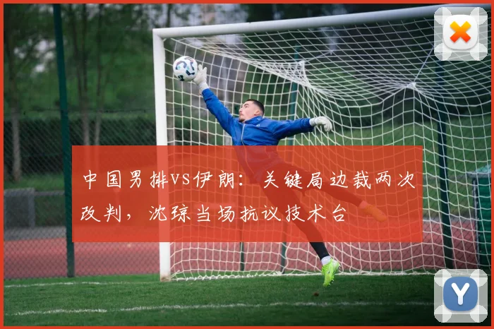 中国男排vs伊朗:关键局边裁两次改判,沈琼当场抗议技术台